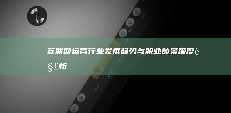 互联网运营行业：发展趋势与职业前景深度解析